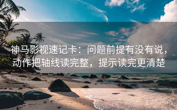 神马影视速记卡：问题前提有没有说，动作把轴线读完整，提示读完更清楚