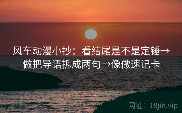 风车动漫小抄：看结尾是不是定锤→做把导语拆成两句→像做速记卡