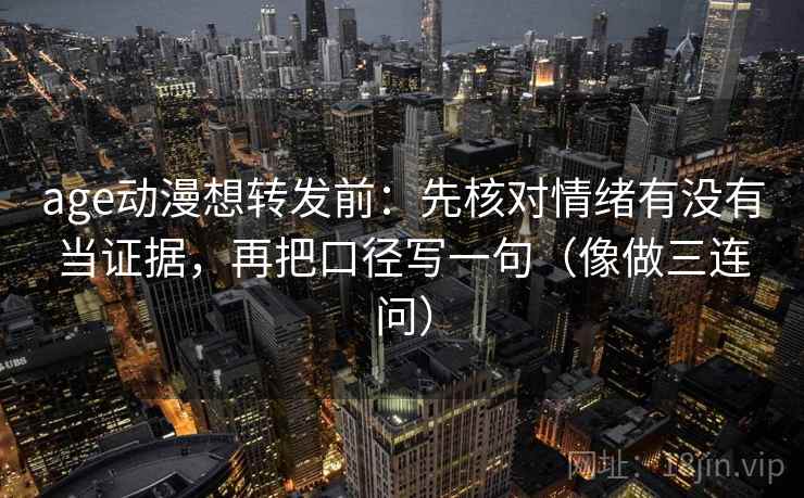 age动漫想转发前：先核对情绪有没有当证据，再把口径写一句（像做三连问）