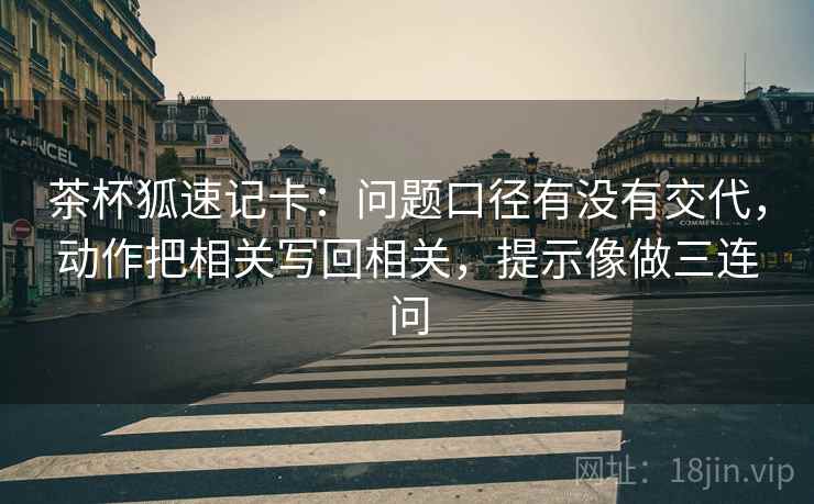 茶杯狐速记卡：问题口径有没有交代，动作把相关写回相关，提示像做三连问