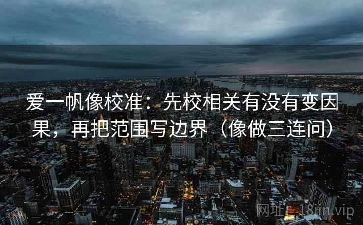 爱一帆像校准：先校相关有没有变因果，再把范围写边界（像做三连问）