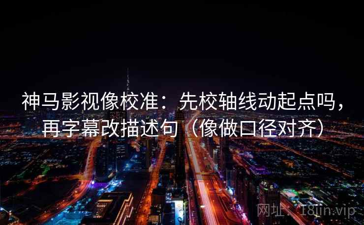神马影视像校准：先校轴线动起点吗，再字幕改描述句（像做口径对齐）
