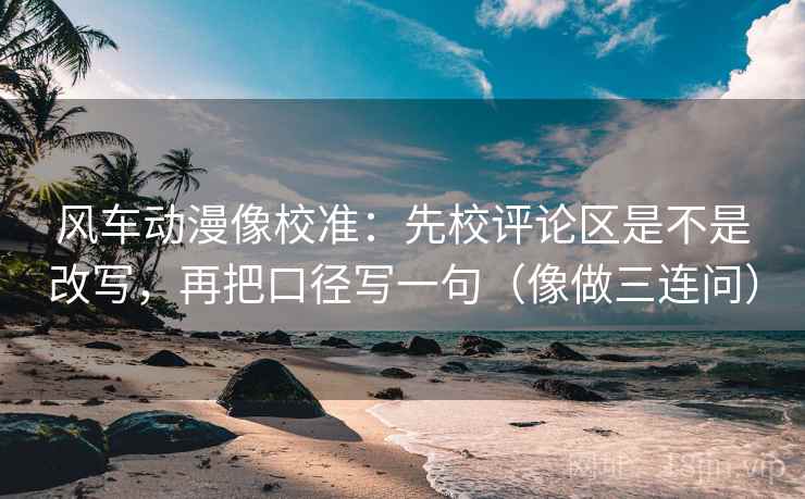 风车动漫像校准：先校评论区是不是改写，再把口径写一句（像做三连问）