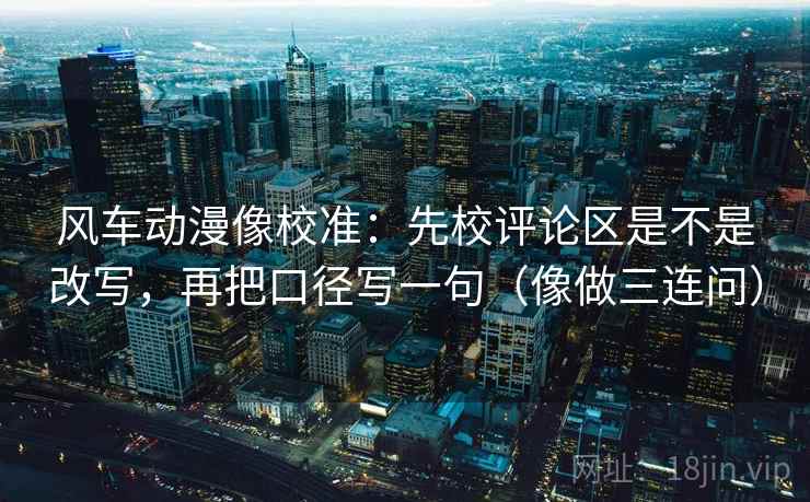 风车动漫像校准：先校评论区是不是改写，再把口径写一句（像做三连问）