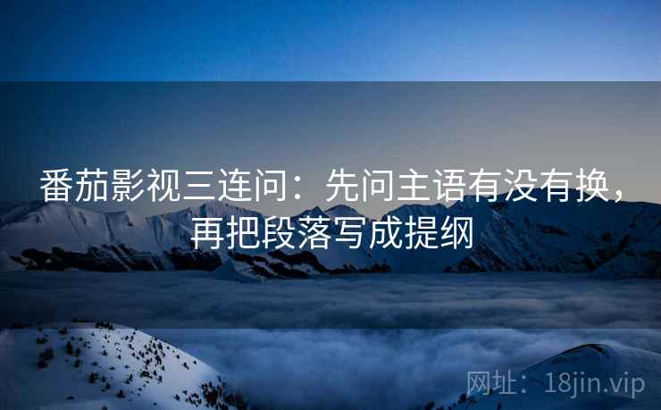 番茄影视三连问：先问主语有没有换，再把段落写成提纲