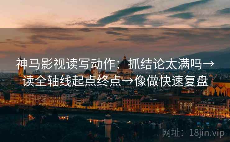 神马影视读写动作：抓结论太满吗→读全轴线起点终点→像做快速复盘