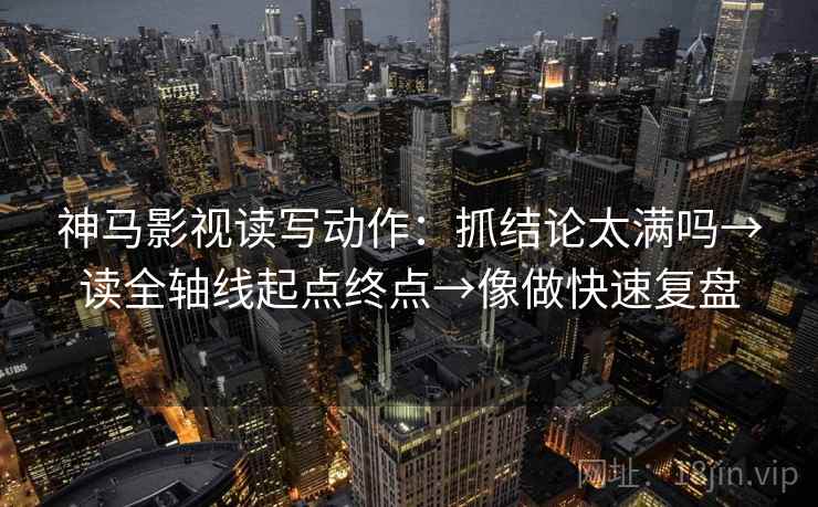 神马影视读写动作：抓结论太满吗→读全轴线起点终点→像做快速复盘