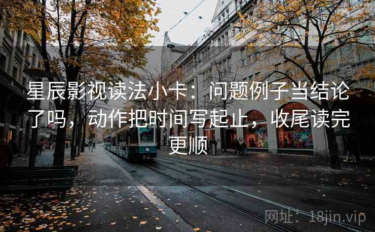 星辰影视读法小卡：问题例子当结论了吗，动作把时间写起止，收尾读完更顺