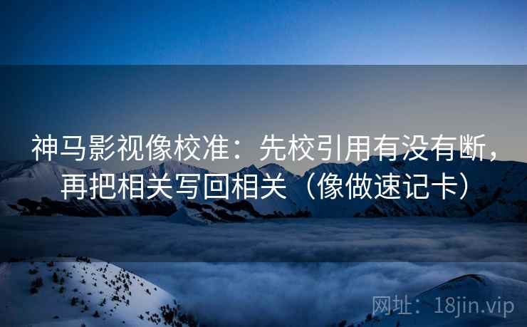 神马影视像校准：先校引用有没有断，再把相关写回相关（像做速记卡）