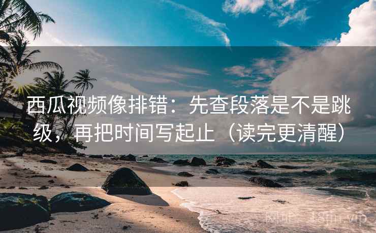 西瓜视频像排错：先查段落是不是跳级，再把时间写起止（读完更清醒）