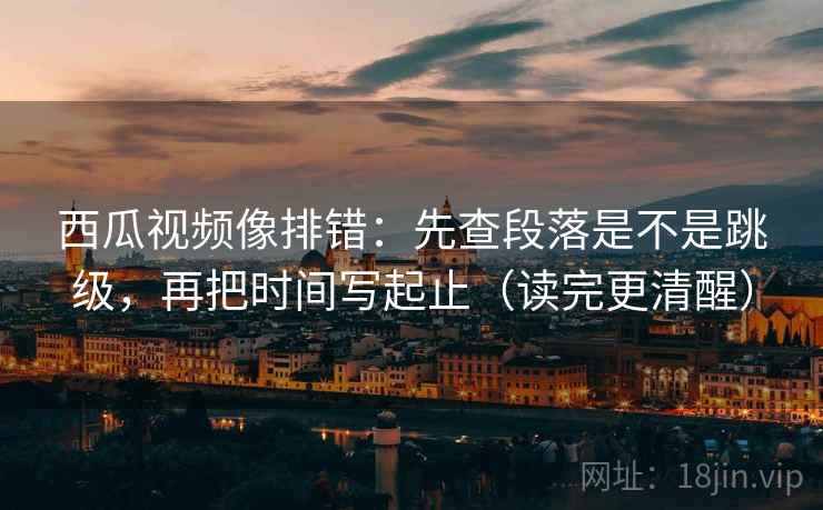 西瓜视频像排错：先查段落是不是跳级，再把时间写起止（读完更清醒）