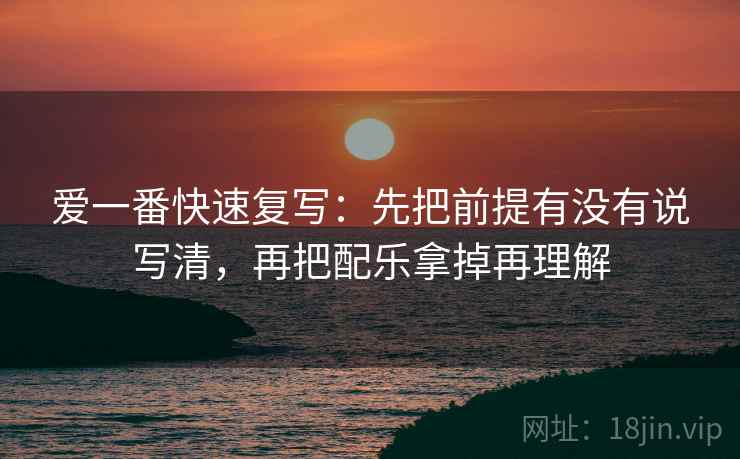 爱一番快速复写：先把前提有没有说写清，再把配乐拿掉再理解