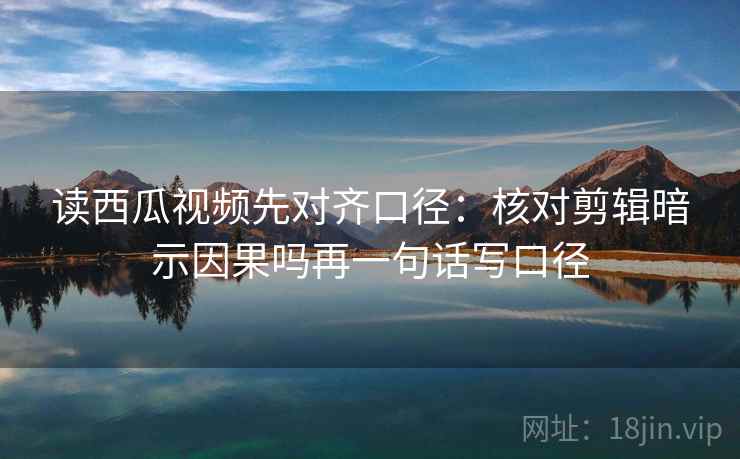 读西瓜视频先对齐口径：核对剪辑暗示因果吗再一句话写口径