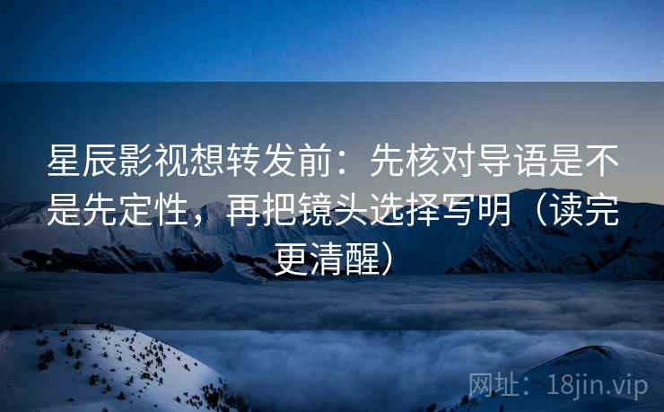 星辰影视想转发前：先核对导语是不是先定性，再把镜头选择写明（读完更清醒）