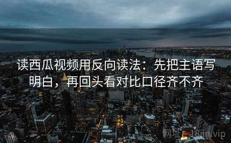 读西瓜视频用反向读法：先把主语写明白，再回头看对比口径齐不齐