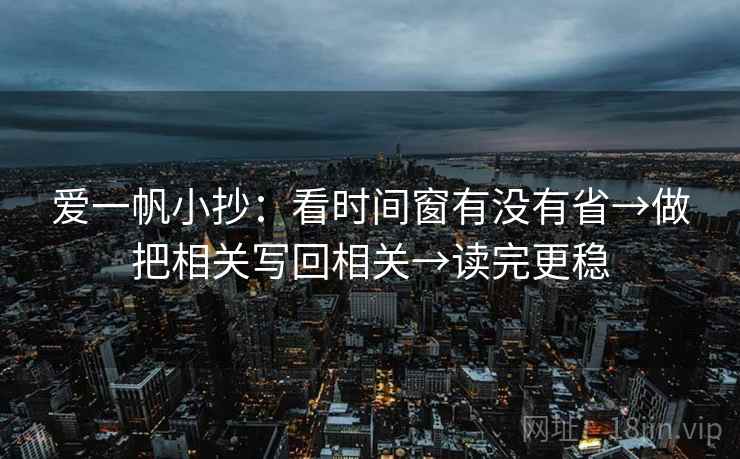 爱一帆小抄：看时间窗有没有省→做把相关写回相关→读完更稳