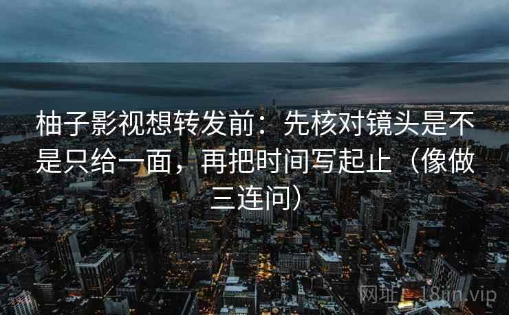 柚子影视想转发前：先核对镜头是不是只给一面，再把时间写起止（像做三连问）
