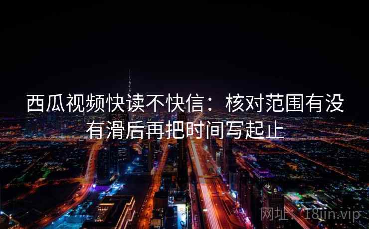 西瓜视频快读不快信：核对范围有没有滑后再把时间写起止
