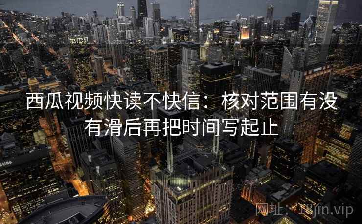 西瓜视频快读不快信：核对范围有没有滑后再把时间写起止