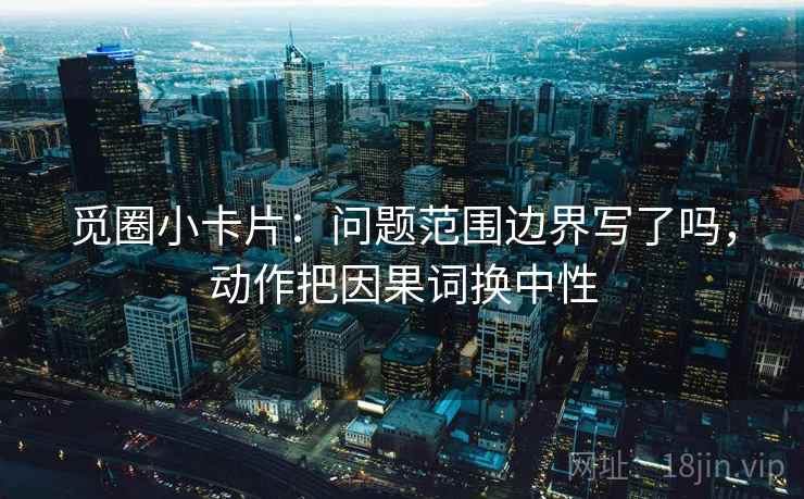 觅圈小卡片：问题范围边界写了吗，动作把因果词换中性