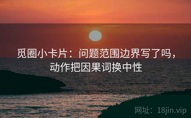 觅圈小卡片：问题范围边界写了吗，动作把因果词换中性