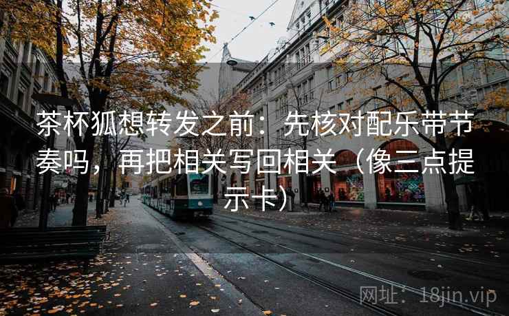 茶杯狐想转发之前：先核对配乐带节奏吗，再把相关写回相关（像三点提示卡）