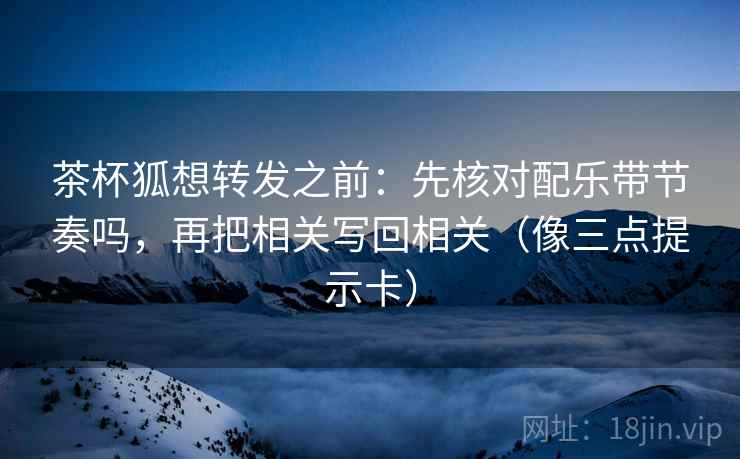 茶杯狐想转发之前：先核对配乐带节奏吗，再把相关写回相关（像三点提示卡）