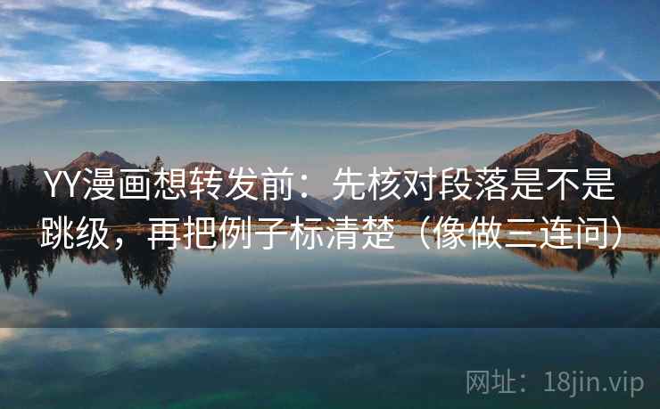 YY漫画想转发前：先核对段落是不是跳级，再把例子标清楚（像做三连问）