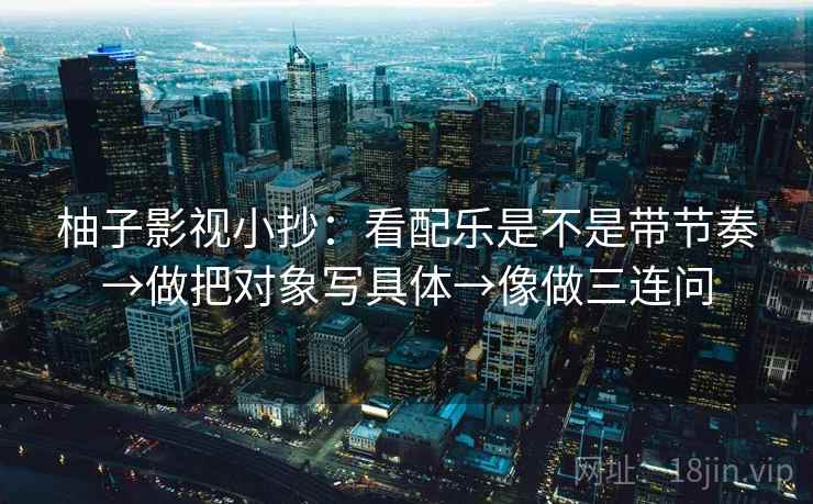 柚子影视小抄：看配乐是不是带节奏→做把对象写具体→像做三连问