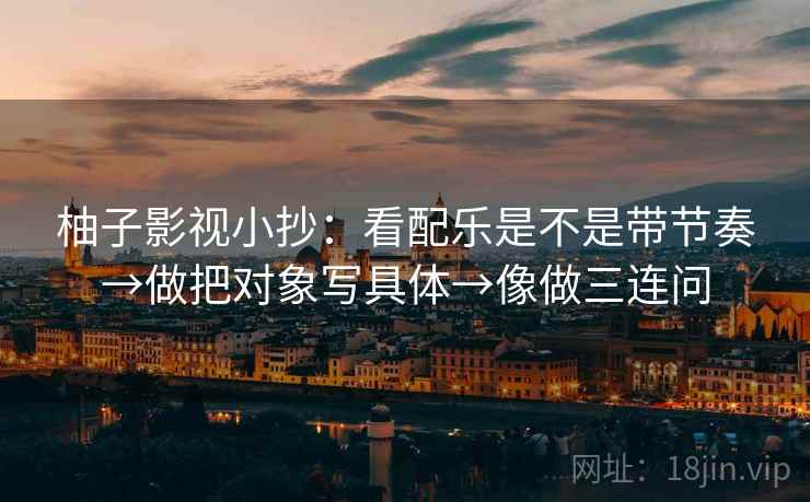 柚子影视小抄：看配乐是不是带节奏→做把对象写具体→像做三连问