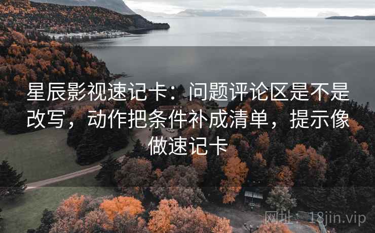 星辰影视速记卡：问题评论区是不是改写，动作把条件补成清单，提示像做速记卡