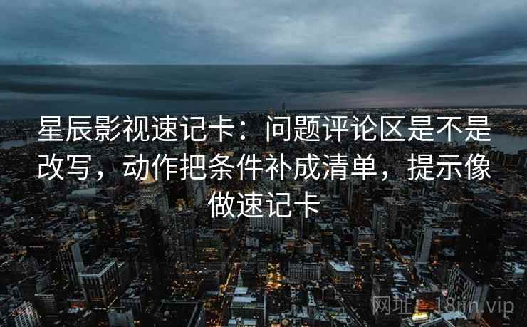 星辰影视速记卡：问题评论区是不是改写，动作把条件补成清单，提示像做速记卡