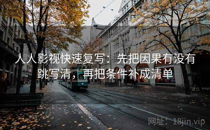人人影视快速复写：先把因果有没有跳写清，再把条件补成清单