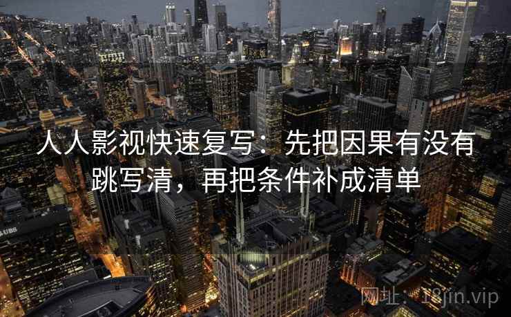 人人影视快速复写：先把因果有没有跳写清，再把条件补成清单