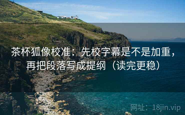 茶杯狐像校准：先校字幕是不是加重，再把段落写成提纲（读完更稳）