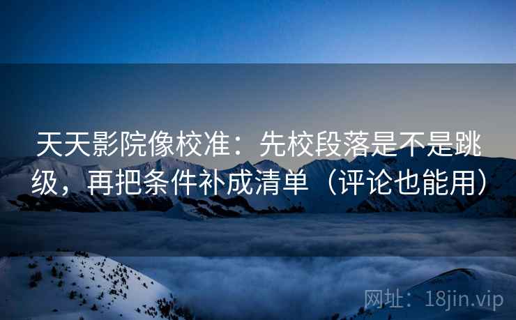 天天影院像校准：先校段落是不是跳级，再把条件补成清单（评论也能用）