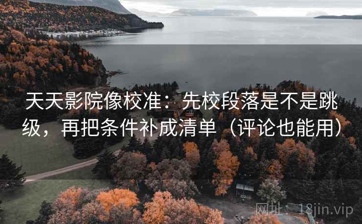天天影院像校准：先校段落是不是跳级，再把条件补成清单（评论也能用）