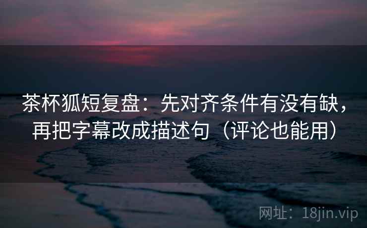 茶杯狐短复盘：先对齐条件有没有缺，再把字幕改成描述句（评论也能用）
