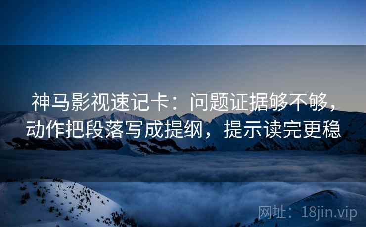 神马影视速记卡：问题证据够不够，动作把段落写成提纲，提示读完更稳