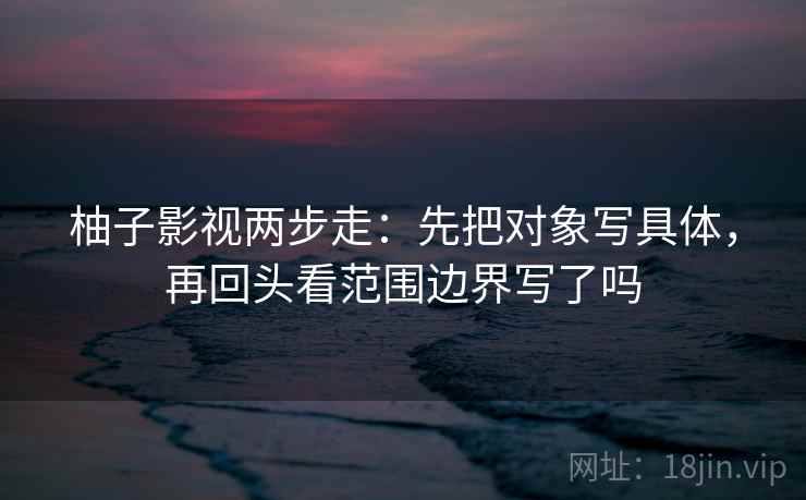 柚子影视两步走：先把对象写具体，再回头看范围边界写了吗