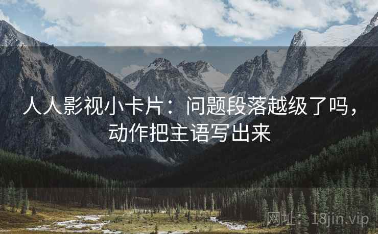 人人影视小卡片：问题段落越级了吗，动作把主语写出来