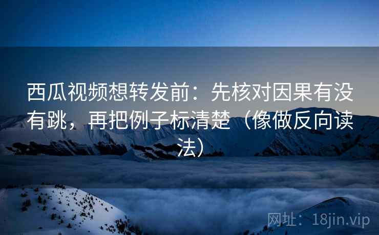 西瓜视频想转发前：先核对因果有没有跳，再把例子标清楚（像做反向读法）