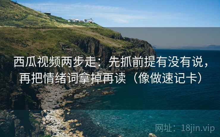 西瓜视频两步走：先抓前提有没有说，再把情绪词拿掉再读（像做速记卡）