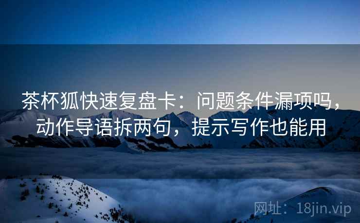 茶杯狐快速复盘卡：问题条件漏项吗，动作导语拆两句，提示写作也能用