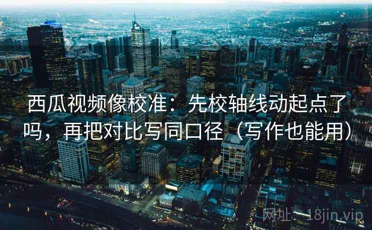 西瓜视频像校准：先校轴线动起点了吗，再把对比写同口径（写作也能用）