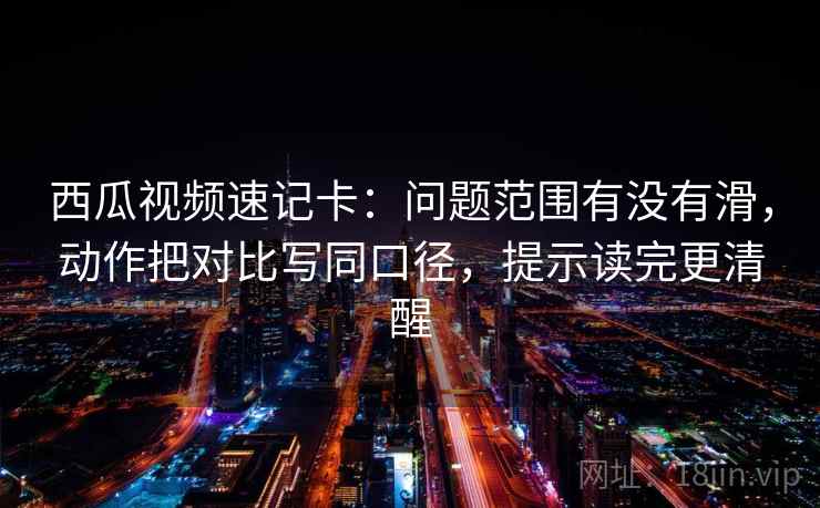 西瓜视频速记卡：问题范围有没有滑，动作把对比写同口径，提示读完更清醒