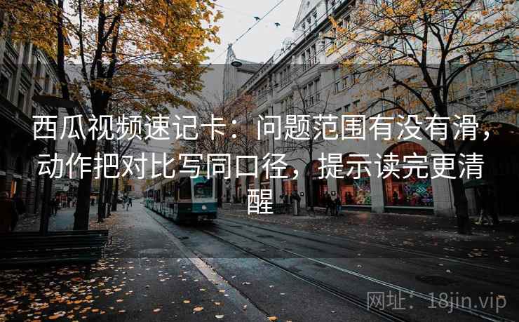西瓜视频速记卡：问题范围有没有滑，动作把对比写同口径，提示读完更清醒