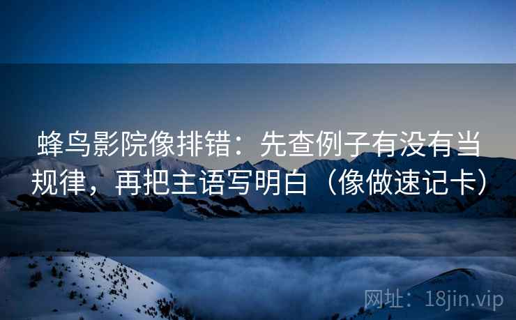 蜂鸟影院像排错：先查例子有没有当规律，再把主语写明白（像做速记卡）