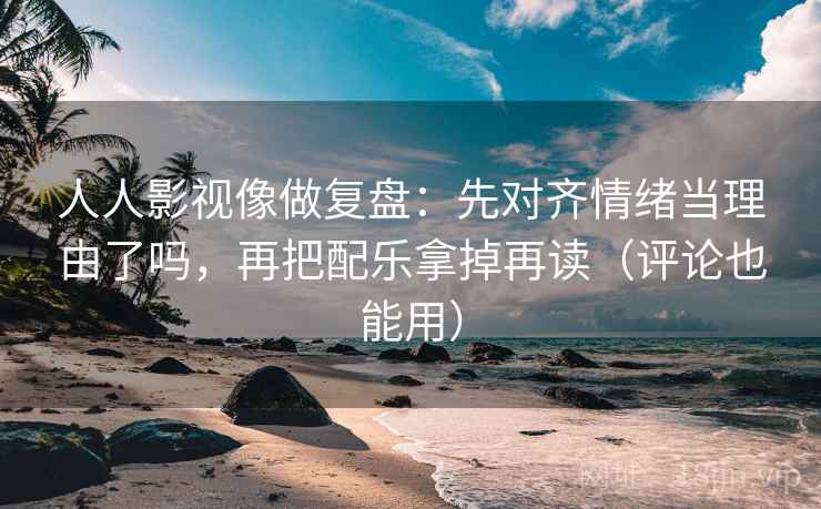 人人影视像做复盘：先对齐情绪当理由了吗，再把配乐拿掉再读（评论也能用）