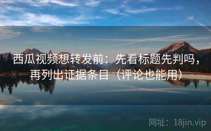 西瓜视频想转发前：先看标题先判吗，再列出证据条目（评论也能用）